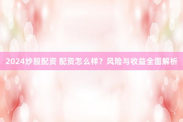 2024炒股配资 配资怎么样？风险与收益全面解析