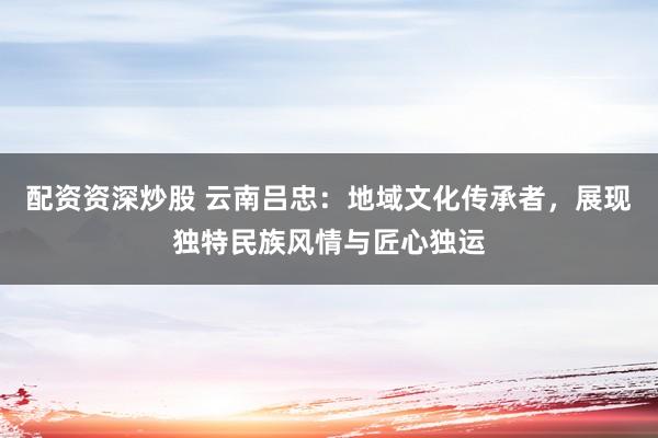 配资资深炒股 云南吕忠：地域文化传承者，展现独特民族风情与匠心独运