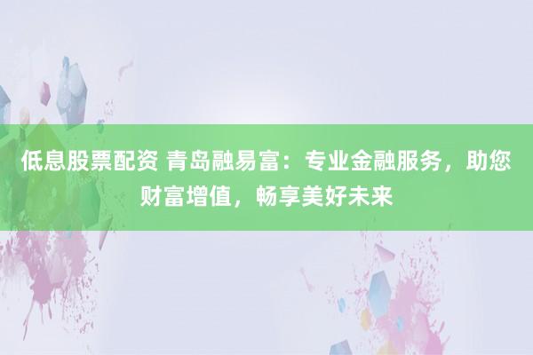 低息股票配资 青岛融易富：专业金融服务，助您财富增值，畅享美好未来