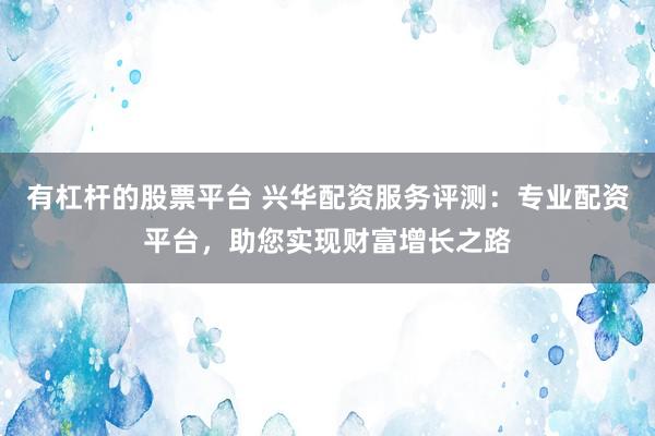 有杠杆的股票平台 兴华配资服务评测：专业配资平台，助您实现财富增长之路