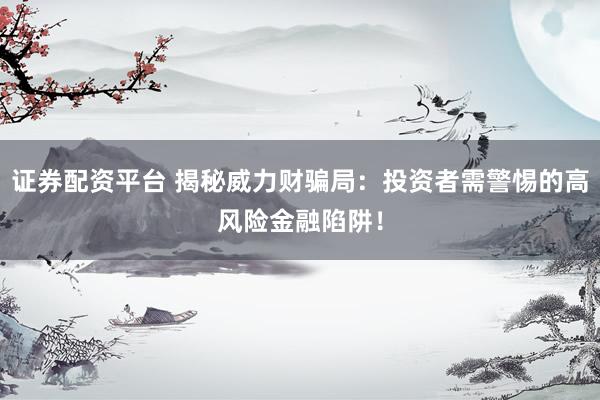 证券配资平台 揭秘威力财骗局：投资者需警惕的高风险金融陷阱！