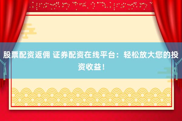 股票配资返佣 证券配资在线平台：轻松放大您的投资收益！