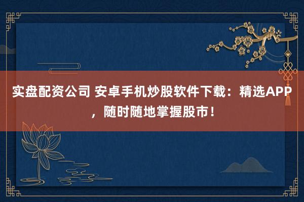 实盘配资公司 安卓手机炒股软件下载：精选APP，随时随地掌握股市！