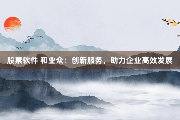 股票软件 和业众：创新服务，助力企业高效发展