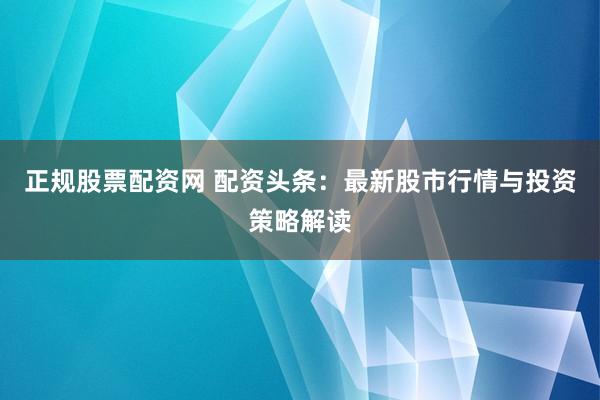 正规股票配资网 配资头条：最新股市行情与投资策略解读