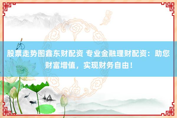 股票走势图鑫东财配资 专业金融理财配资：助您财富增值，实现财务自由！