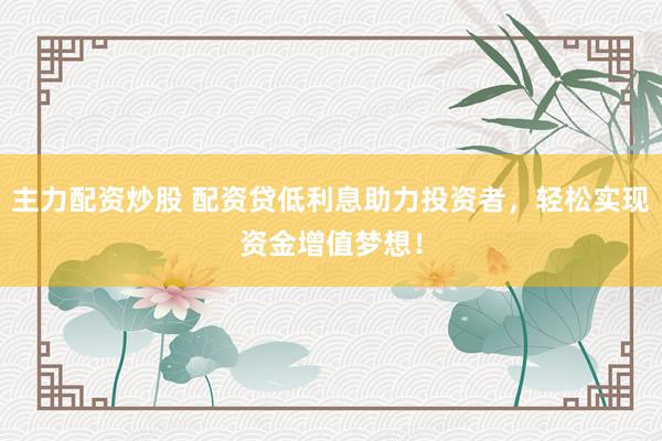 主力配资炒股 配资贷低利息助力投资者，轻松实现资金增值梦想！