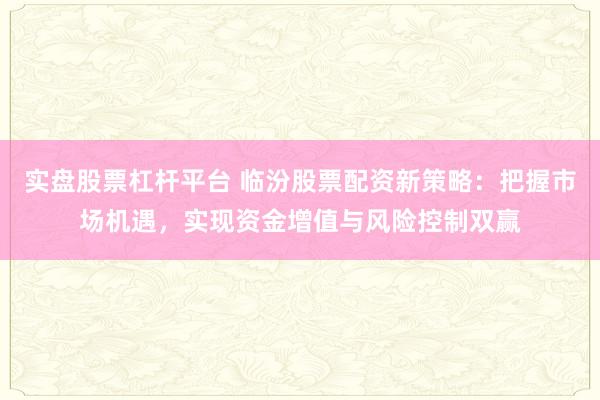 实盘股票杠杆平台 临汾股票配资新策略：把握市场机遇，实现资金增值与风险控制双赢