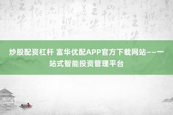 炒股配资杠杆 富华优配APP官方下载网站——一站式智能投资管理平台
