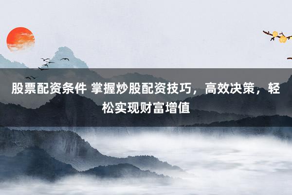 股票配资条件 掌握炒股配资技巧，高效决策，轻松实现财富增值