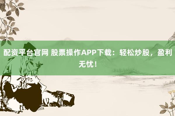 配资平台官网 股票操作APP下载：轻松炒股，盈利无忧！