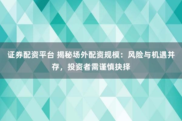 证券配资平台 揭秘场外配资规模：风险与机遇并存，投资者需谨慎抉择