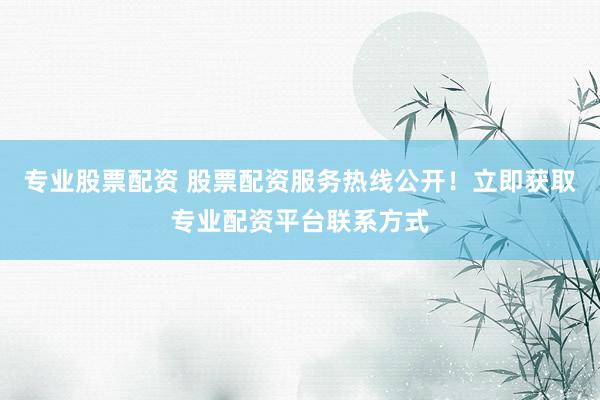 专业股票配资 股票配资服务热线公开！立即获取专业配资平台联系方式