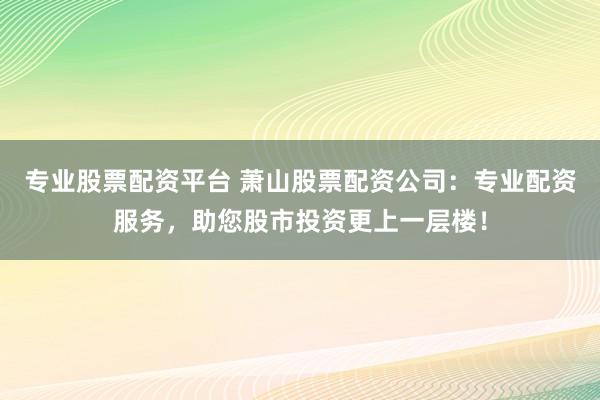 专业股票配资平台 萧山股票配资公司：专业配资服务，助您股市投资更上一层楼！