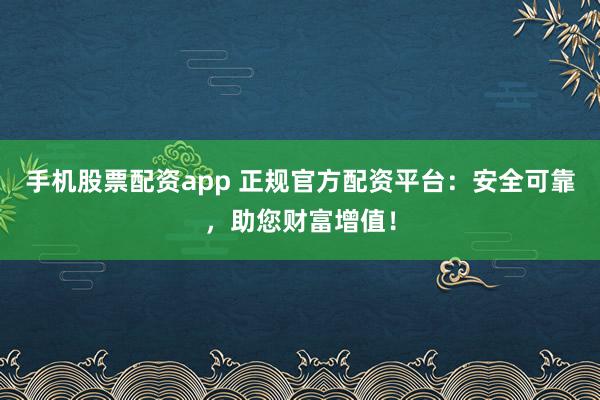 手机股票配资app 正规官方配资平台：安全可靠，助您财富增值！