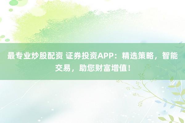 最专业炒股配资 证券投资APP：精选策略，智能交易，助您财富增值！