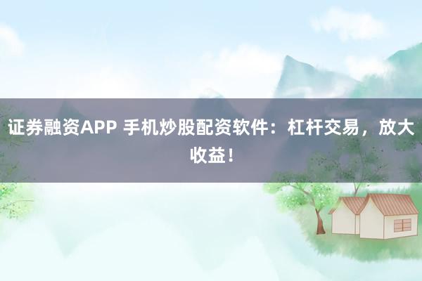 证券融资APP 手机炒股配资软件：杠杆交易，放大收益！