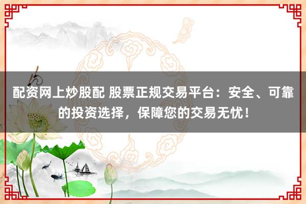 配资网上炒股配 股票正规交易平台：安全、可靠的投资选择，保障您的交易无忧！