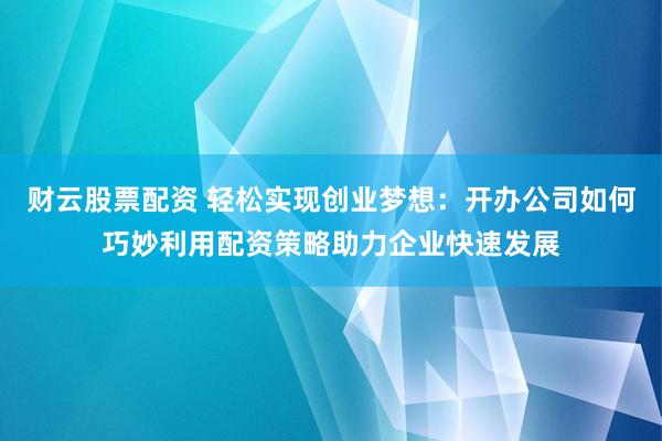 财云股票配资 轻松实现创业梦想：开办公司如何巧妙利用配资策略助力企业快速发展