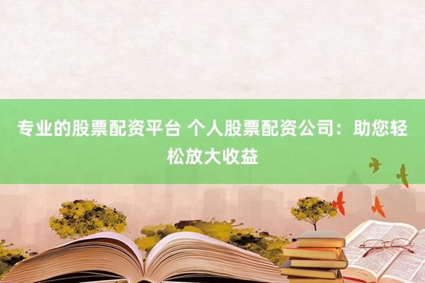 专业的股票配资平台 个人股票配资公司：助您轻松放大收益