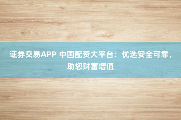 证券交易APP 中国配资大平台：优选安全可靠，助您财富增值