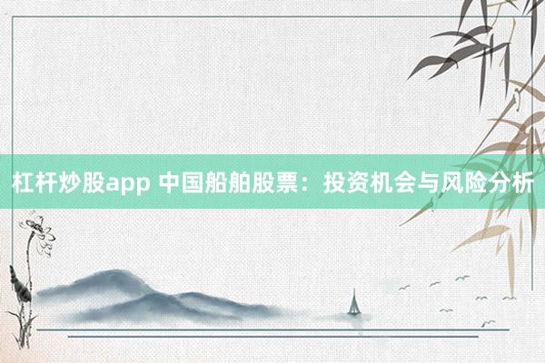 杠杆炒股app 中国船舶股票：投资机会与风险分析