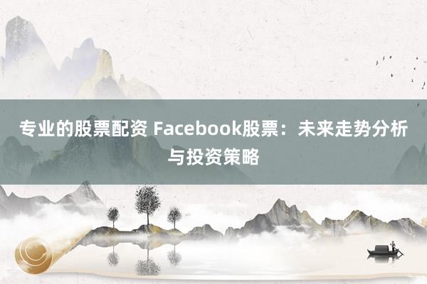 专业的股票配资 Facebook股票：未来走势分析与投资策略