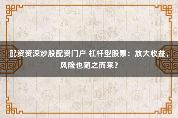 配资资深炒股配资门户 杠杆型股票：放大收益，风险也随之而来？