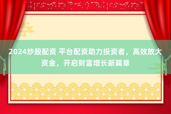 2024炒股配资 平台配资助力投资者，高效放大资金，开启财富增长新篇章