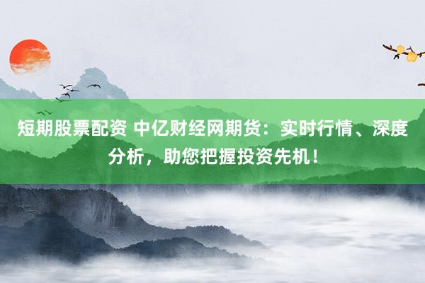 短期股票配资 中亿财经网期货：实时行情、深度分析，助您把握投资先机！