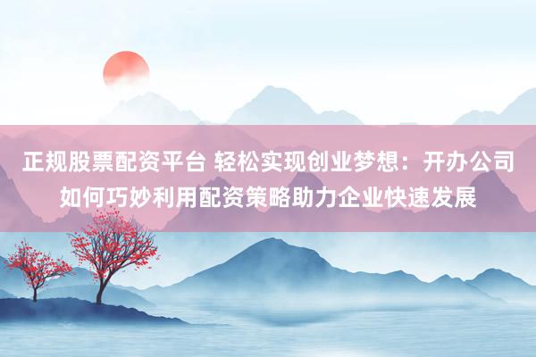 正规股票配资平台 轻松实现创业梦想：开办公司如何巧妙利用配资策略助力企业快速发展