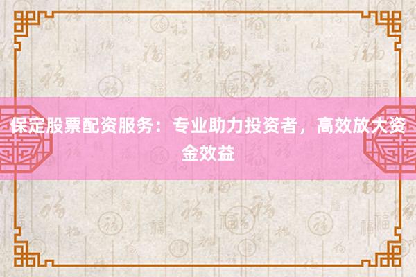 保定股票配资服务：专业助力投资者，高效放大资金效益