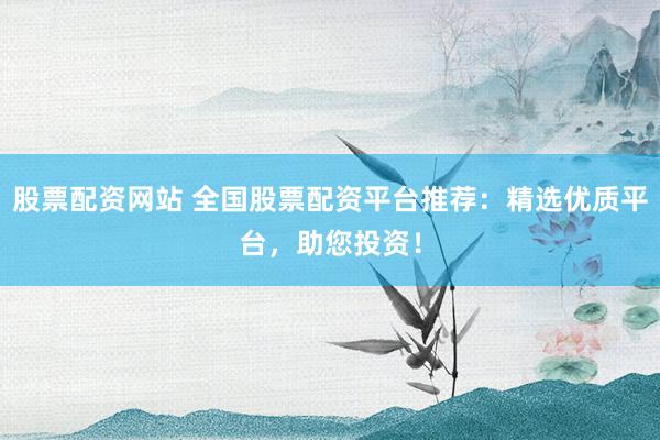 股票配资网站 全国股票配资平台推荐：精选优质平台，助您投资！
