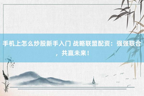 手机上怎么炒股新手入门 战略联盟配资：强强联合，共赢未来！