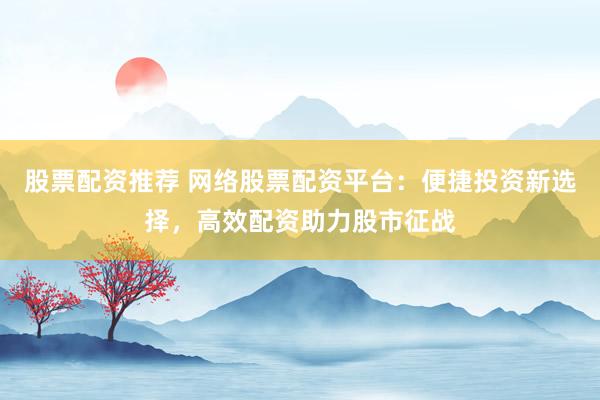 股票配资推荐 网络股票配资平台：便捷投资新选择，高效配资助力股市征战