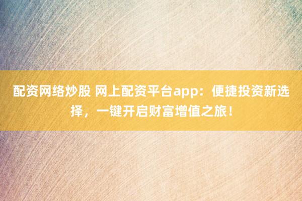 配资网络炒股 网上配资平台app：便捷投资新选择，一键开启财富增值之旅！