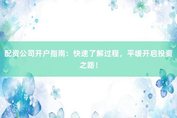配资公司开户指南：快速了解过程，平缓开启投资之路！