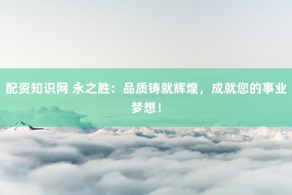 配资知识网 永之胜：品质铸就辉煌，成就您的事业梦想！