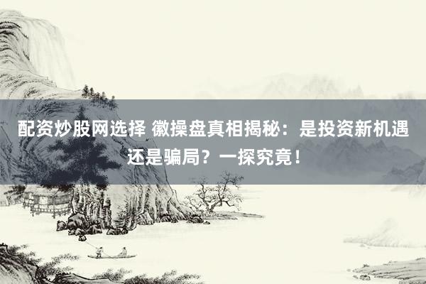 配资炒股网选择 徽操盘真相揭秘：是投资新机遇还是骗局？一探究竟！