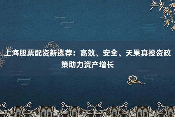 上海股票配资新遴荐：高效、安全、天果真投资政策助力资产增长
