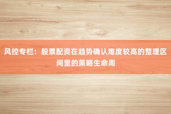 风控专栏：股票配资在趋势确认难度较高的整理区间里的策略生命周