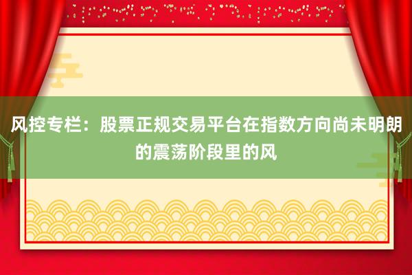 风控专栏：股票正规交易平台在指数方向尚未明朗的震荡阶段里的风
