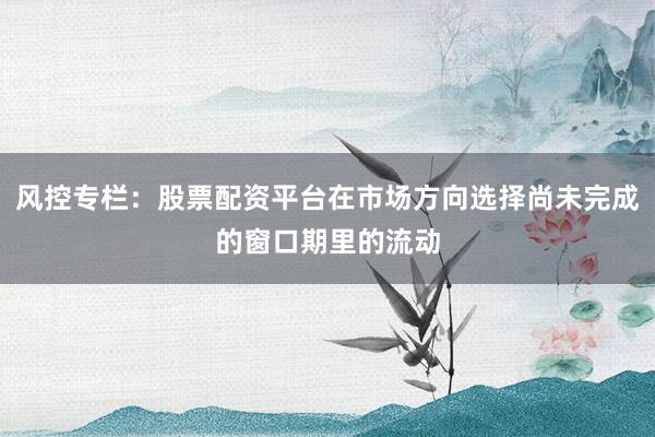 风控专栏：股票配资平台在市场方向选择尚未完成的窗口期里的流动