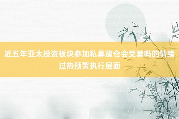 近五年亚太投资板块参加私募建仓会受骗吗的情绪过热预警执行层面