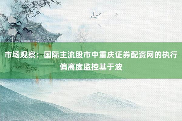 市场观察：国际主流股市中重庆证券配资网的执行偏离度监控基于波