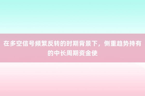 在多空信号频繁反转的时期背景下，侧重趋势持有的中长周期资金使