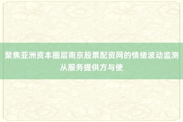 聚焦亚洲资本圈层南京股票配资网的情绪波动监测从服务提供方与使