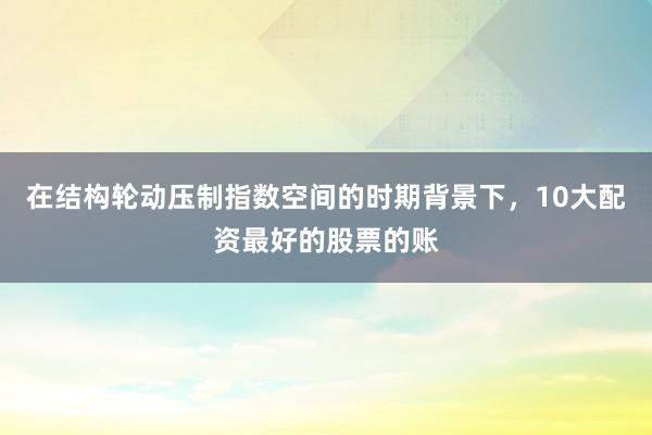在结构轮动压制指数空间的时期背景下，10大配资最好的股票的账
