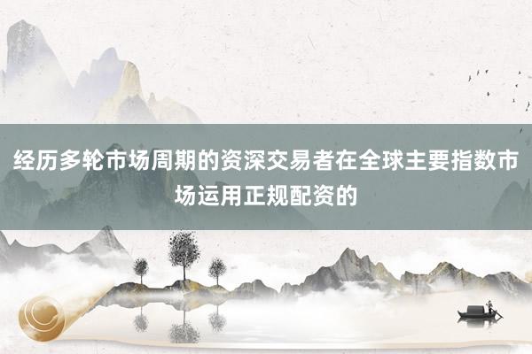 经历多轮市场周期的资深交易者在全球主要指数市场运用正规配资的