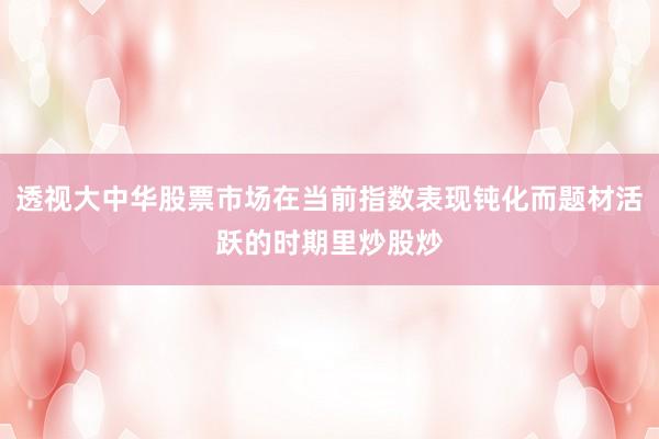 透视大中华股票市场在当前指数表现钝化而题材活跃的时期里炒股炒